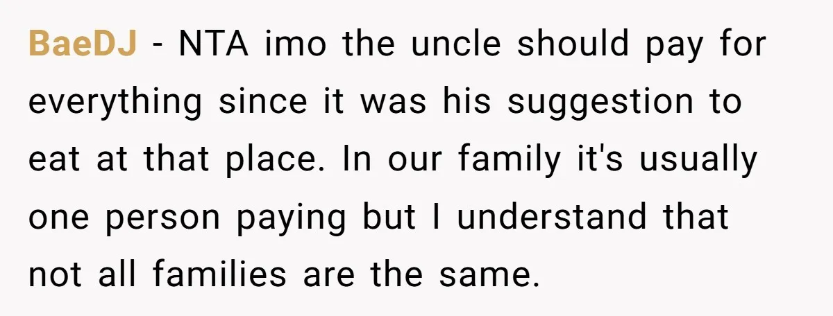 BaeDJ − NTA imo the uncle should pay for everything since it was his suggestion to eat at that place. In our family it's usually one person paying but I...