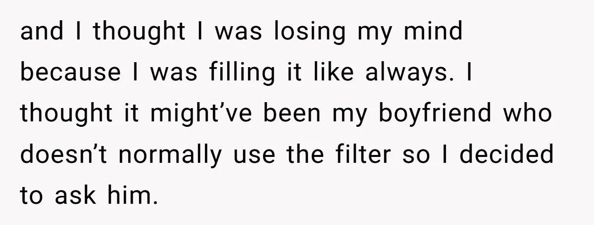 and I thought I was losing my mind because I was filling it like always. I thought it might’ve been my boyfriend who doesn’t normally use the filter so I...