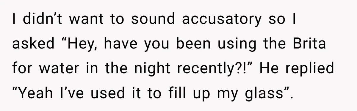 I didn’t want to sound accusatory so I asked “Hey, have you been using the Brita for water in the night recently?!” He replied “Yeah I’ve used it to fill...