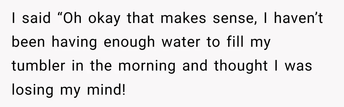 I said “Oh okay that makes sense, I haven’t been having enough water to fill my tumbler in the morning and thought I was losing my mind!