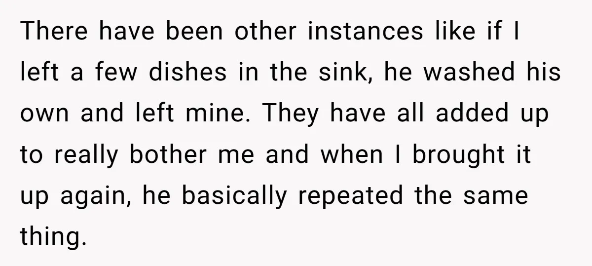 There have been other instances like if I left a few dishes in the sink, he washed his own and left mine. They have all added up to really bother...