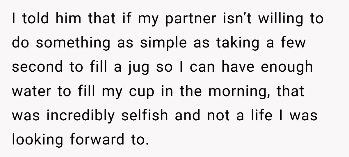 I told him that if my partner isn’t willing to do something as simple as taking a few second to fill a jug so I can have enough water to...