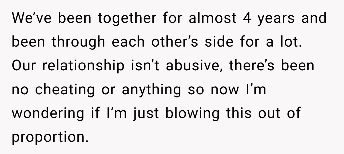 We’ve been together for almost 4 years and been through each other’s side for a lot. Our relationship isn’t abusive, there’s been no cheating or anything so now I’m wondering...
