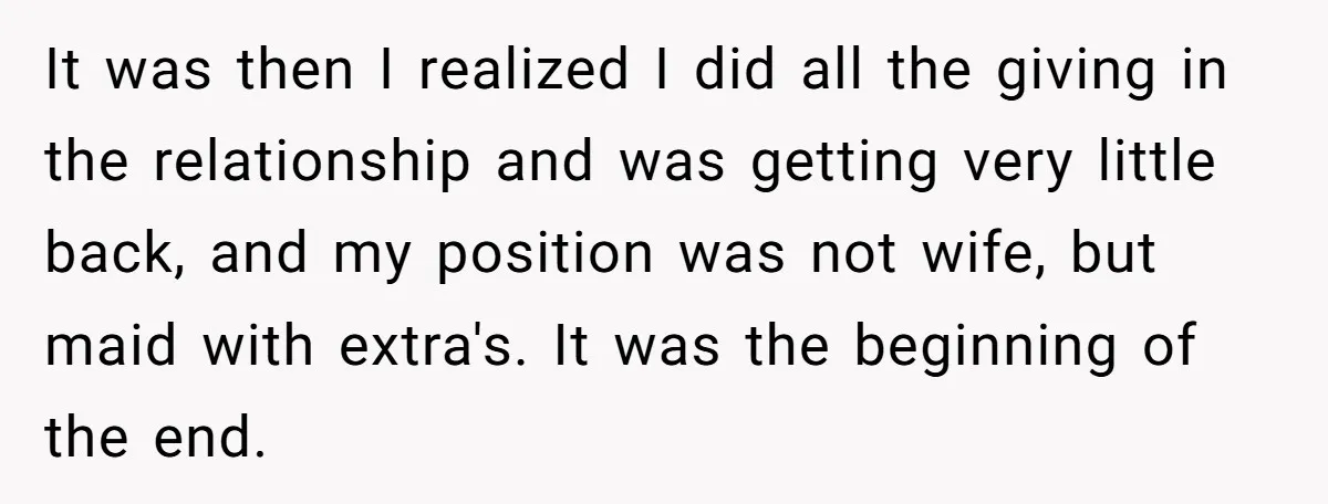 It was then I realized I did all the giving in the relationship and was getting very little back, and my position was not wife, but maid with extra's. It...