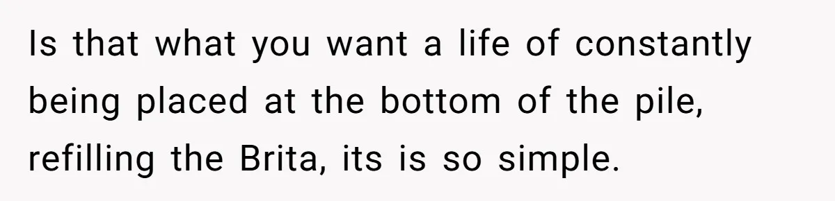 Is that what you want a life of constantly being placed at the bottom of the pile, refilling the Brita, its is so simple.