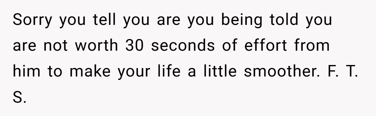 Sorry you tell you are you being told you are not worth 30 seconds of effort from him to make your life a little smoother. F. T. S.