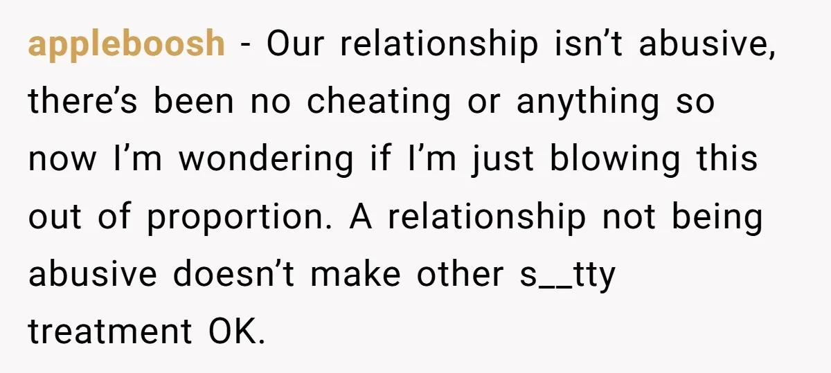 appleboosh − Our relationship isn’t abusive, there’s been no cheating or anything so now I’m wondering if I’m just blowing this out of proportion. A relationship not being abusive doesn’t...