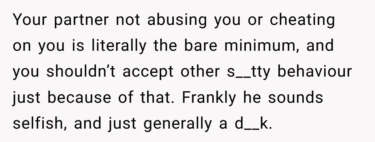 Your partner not abusing you or cheating on you is literally the bare minimum, and you shouldn’t accept other s__tty behaviour just because of that. Frankly he sounds selfish, and...