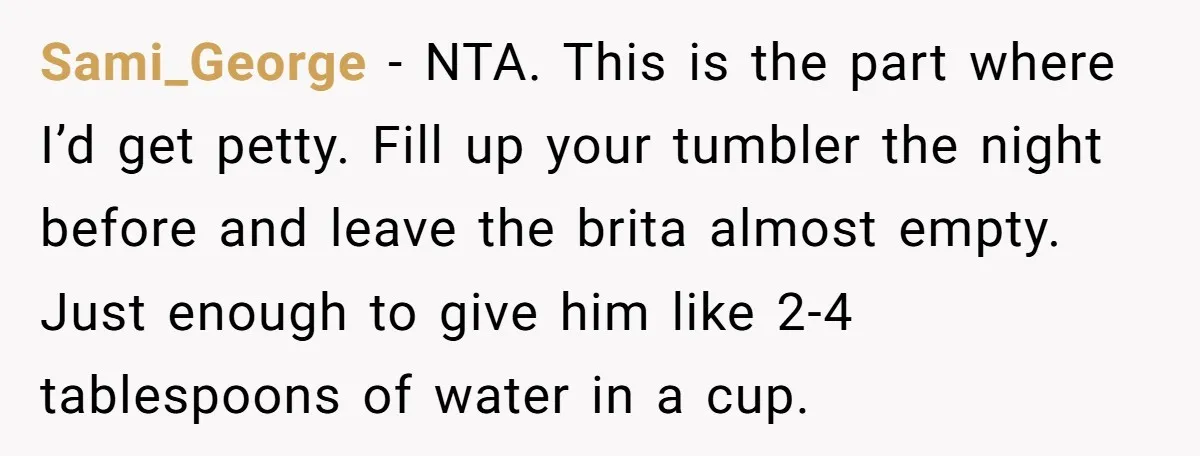 Sami_George − NTA. This is the part where I’d get petty. Fill up your tumbler the night before and leave the brita almost empty. Just enough to give him like...