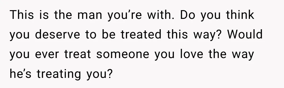 This is the man you’re with. Do you think you deserve to be treated this way? Would you ever treat someone you love the way he’s treating you?