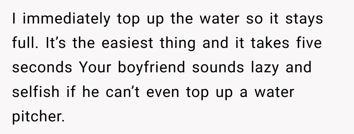 I immediately top up the water so it stays full. It’s the easiest thing and it takes five seconds Your boyfriend sounds lazy and selfish if he can’t even top...