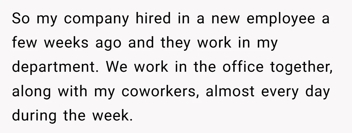 So my company hired in a new employee a few weeks ago and they work in my department. We work in the office together, along with my coworkers, almost every...