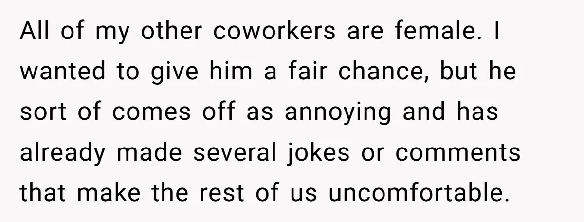 All of my other coworkers are female. I wanted to give him a fair chance, but he sort of comes off as annoying and has already made several jokes or...