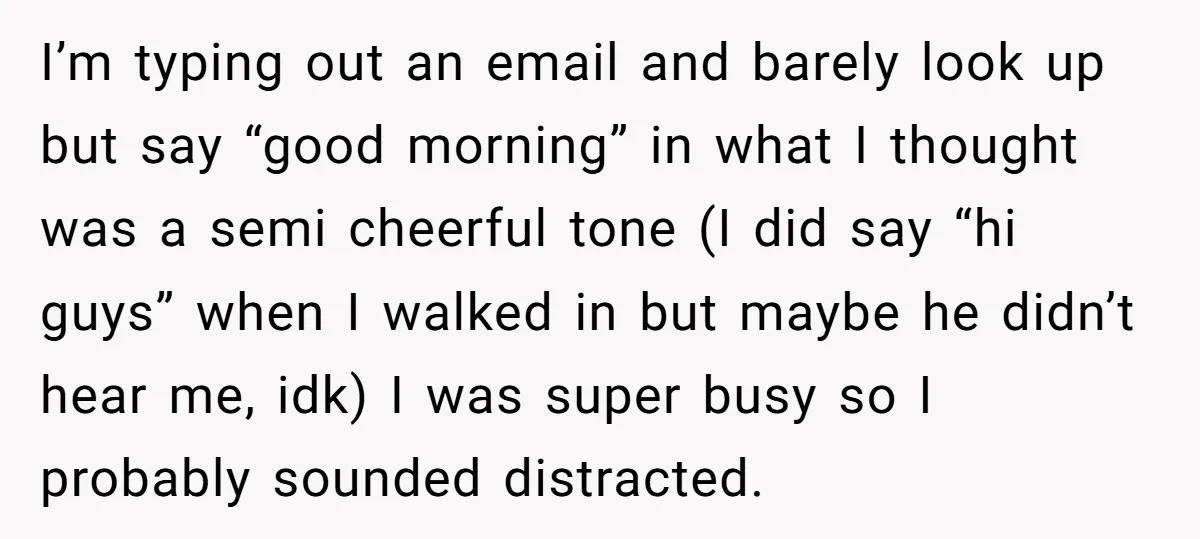 I’m typing out an email and barely look up but say “good morning” in what I thought was a semi cheerful tone (I did say “hi guys” when I walked...