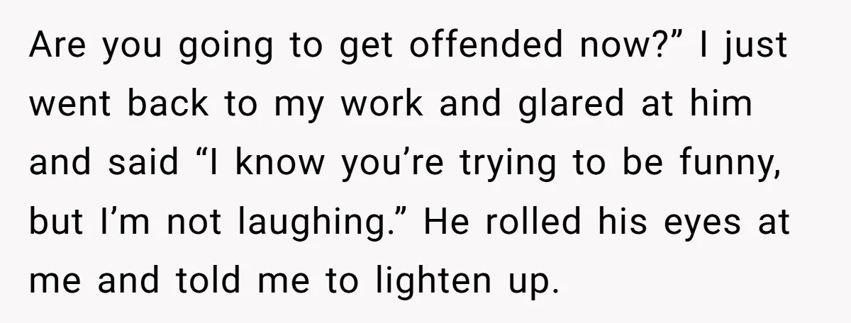 Are you going to get offended now?” I just went back to my work and glared at him and said “I know you’re trying to be funny, but I’m not...