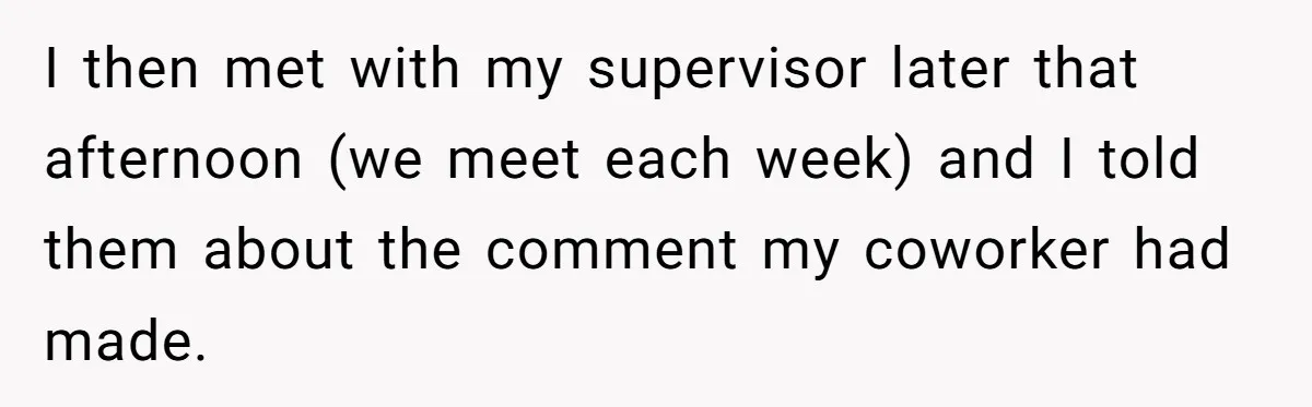 I then met with my supervisor later that afternoon (we meet each week) and I told them about the comment my coworker had made.