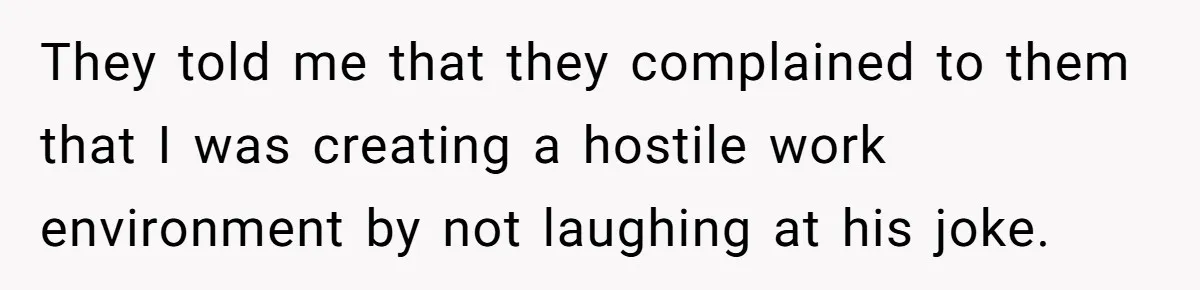 They told me that they complained to them that I was creating a hostile work environment by not laughing at his joke.