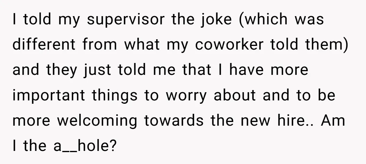 I told my supervisor the joke (which was different from what my coworker told them) and they just told me that I have more important things to worry about and...