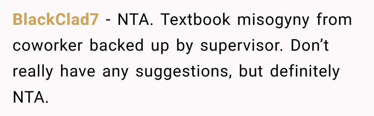BlackClad7 − NTA. Textbook misogyny from coworker backed up by supervisor. Don’t really have any suggestions, but definitely NTA.