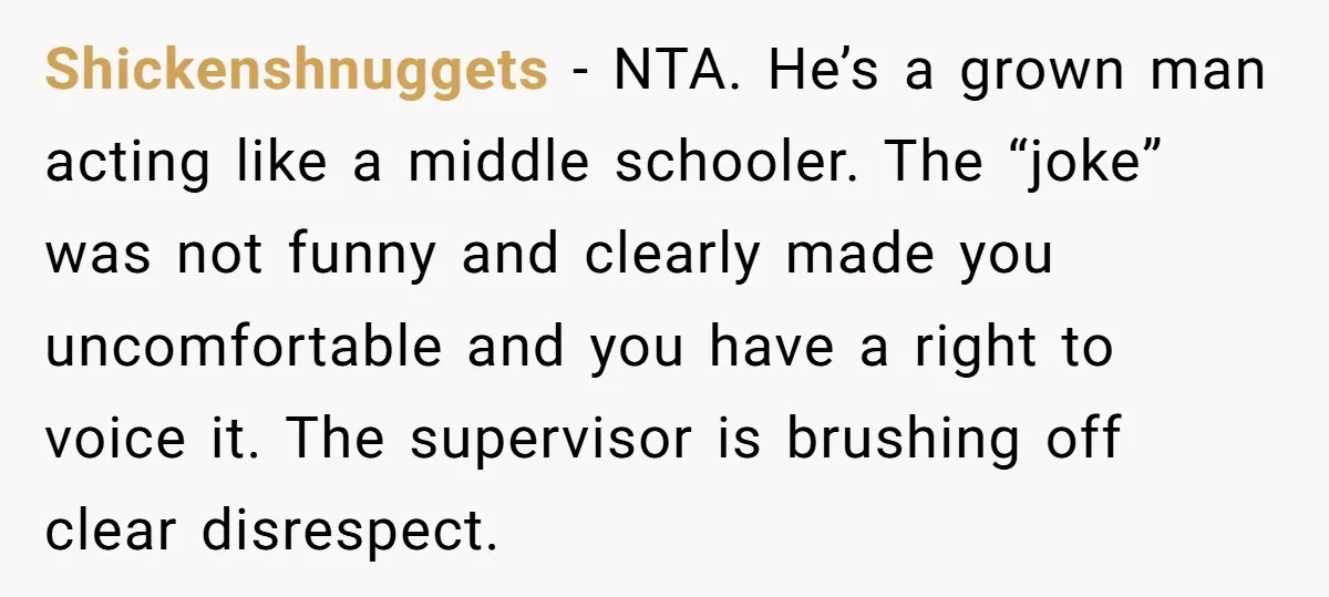 Shickenshnuggets − NTA. He’s a grown man acting like a middle schooler. The “joke” was not funny and clearly made you uncomfortable and you have a right to voice it....