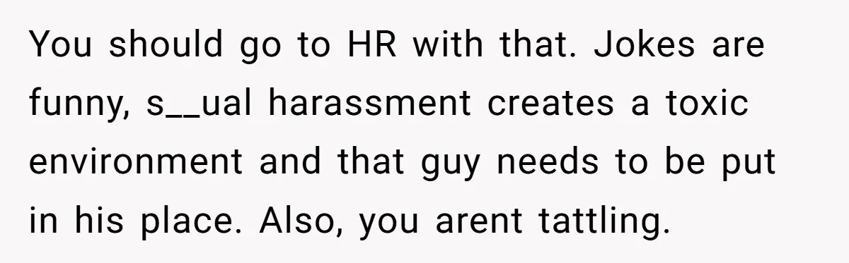 You should go to HR with that. Jokes are funny, s__ual harassment creates a toxic environment and that guy needs to be put in his place. Also, you arent tattling.