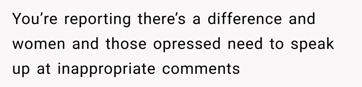You’re reporting there’s a difference and women and those opressed need to speak up at inappropriate comments