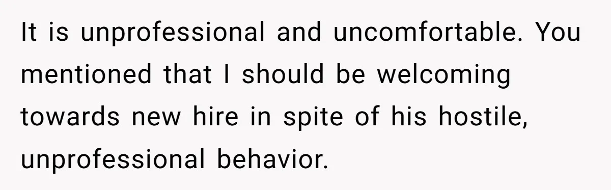 It is unprofessional and uncomfortable. You mentioned that I should be welcoming towards new hire in spite of his hostile, unprofessional behavior.