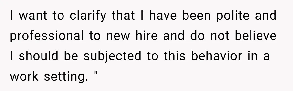 I want to clarify that I have been polite and professional to new hire and do not believe I should be subjected to this behavior in a work setting. "