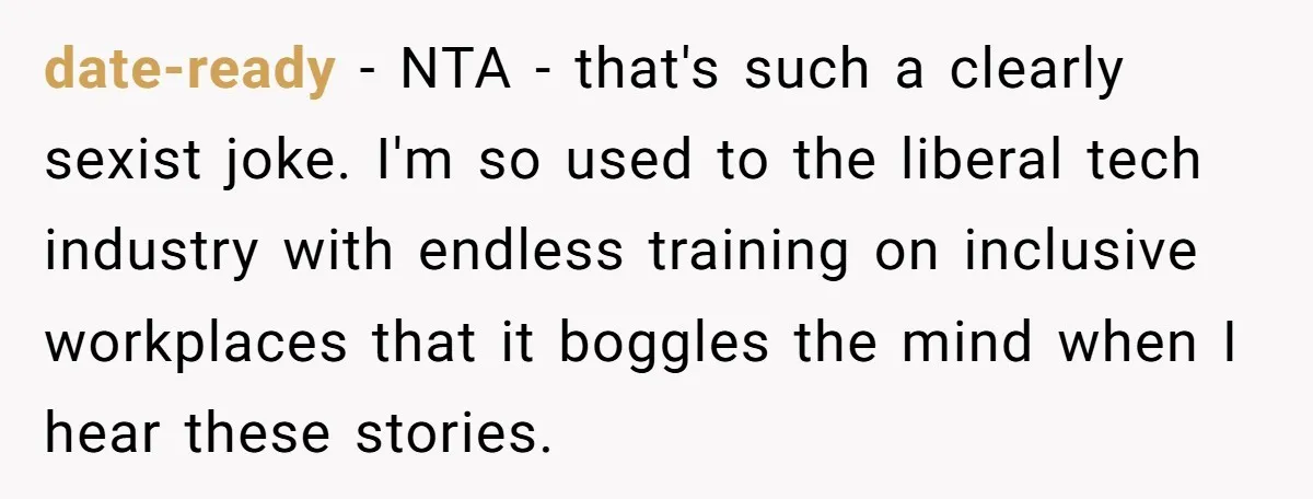 date-ready − NTA - that's such a clearly sexist joke. I'm so used to the liberal tech industry with endless training on inclusive workplaces that it boggles the mind when...