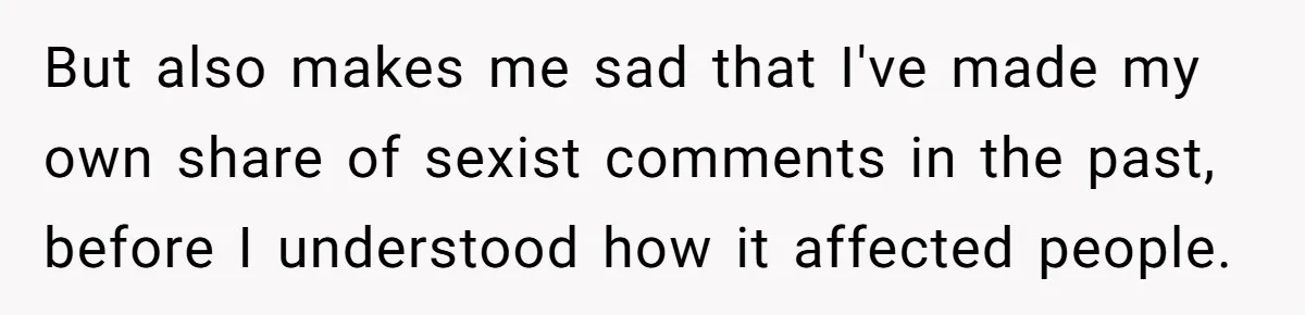 But also makes me sad that I've made my own share of sexist comments in the past, before I understood how it affected people.