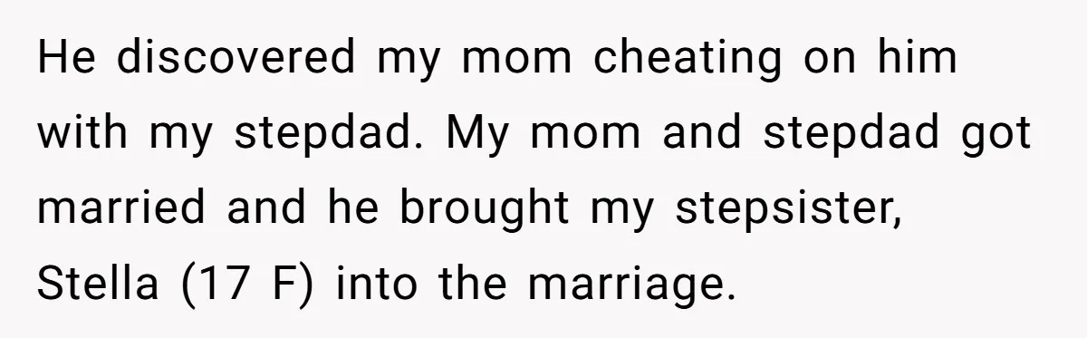 He discovered my mom cheating on him with my stepdad. My mom and stepdad got married and he brought my stepsister, Stella (17 F) into the marriage.