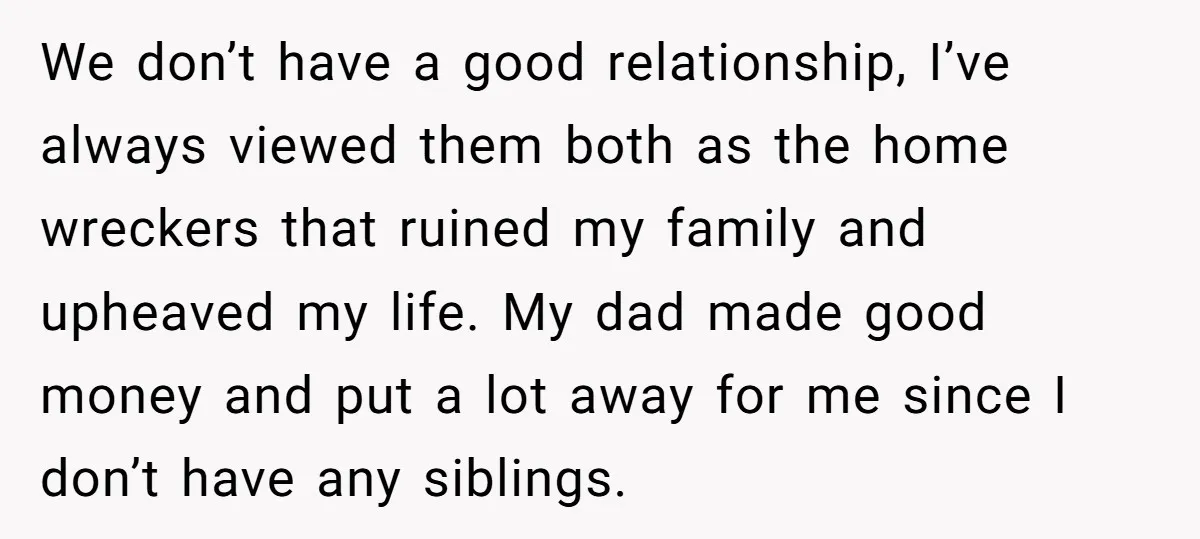 We don’t have a good relationship, I’ve always viewed them both as the home wreckers that ruined my family and upheaved my life. My dad made good money and put...