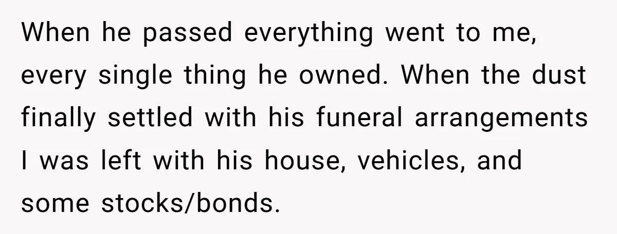 When he passed everything went to me, every single thing he owned. When the dust finally settled with his funeral arrangements I was left with his house, vehicles, and some...