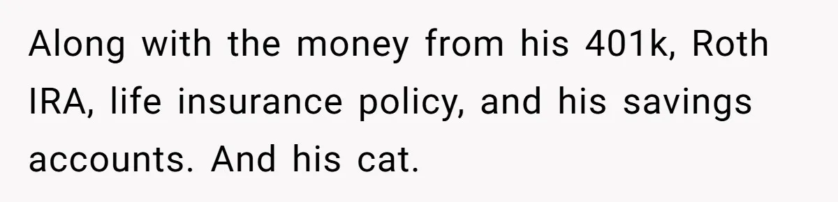 Along with the money from his 401k, Roth IRA, life insurance policy, and his savings accounts. And his cat.