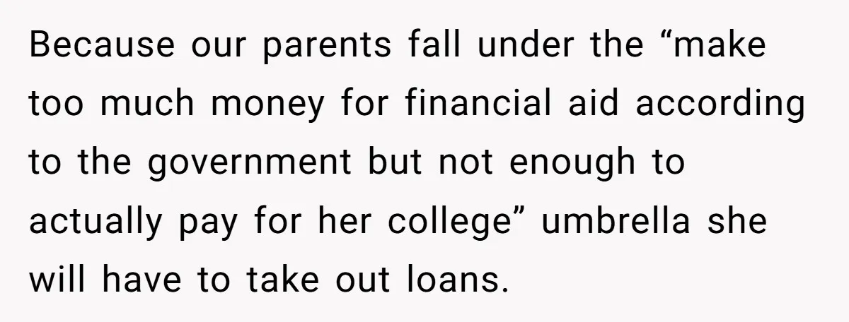 Because our parents fall under the “make too much money for financial aid according to the government but not enough to actually pay for her college” umbrella she will have...