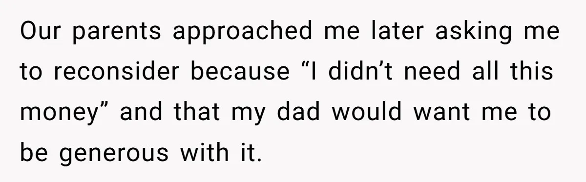 Our parents approached me later asking me to reconsider because “I didn’t need all this money” and that my dad would want me to be generous with it.