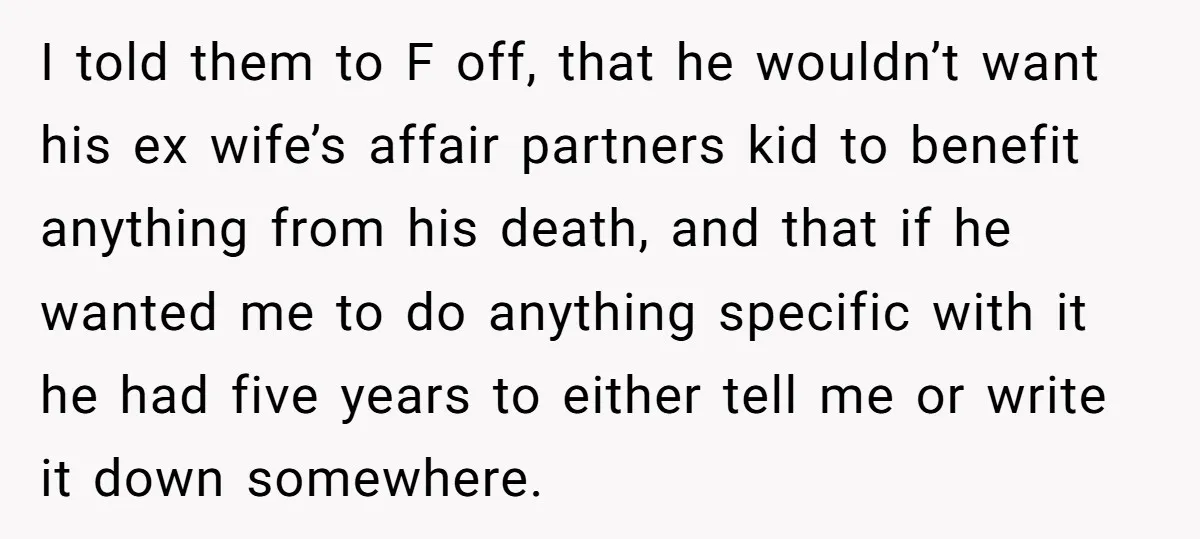 I told them to F off, that he wouldn’t want his ex wife’s affair partners kid to benefit anything from his death, and that if he wanted me to do...