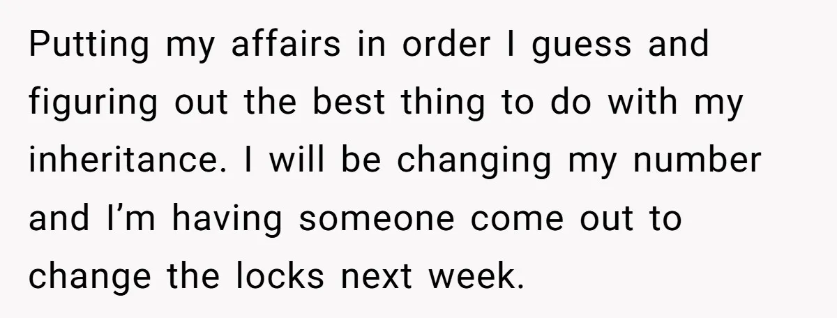Putting my affairs in order I guess and figuring out the best thing to do with my inheritance. I will be changing my number and I’m having someone come out...