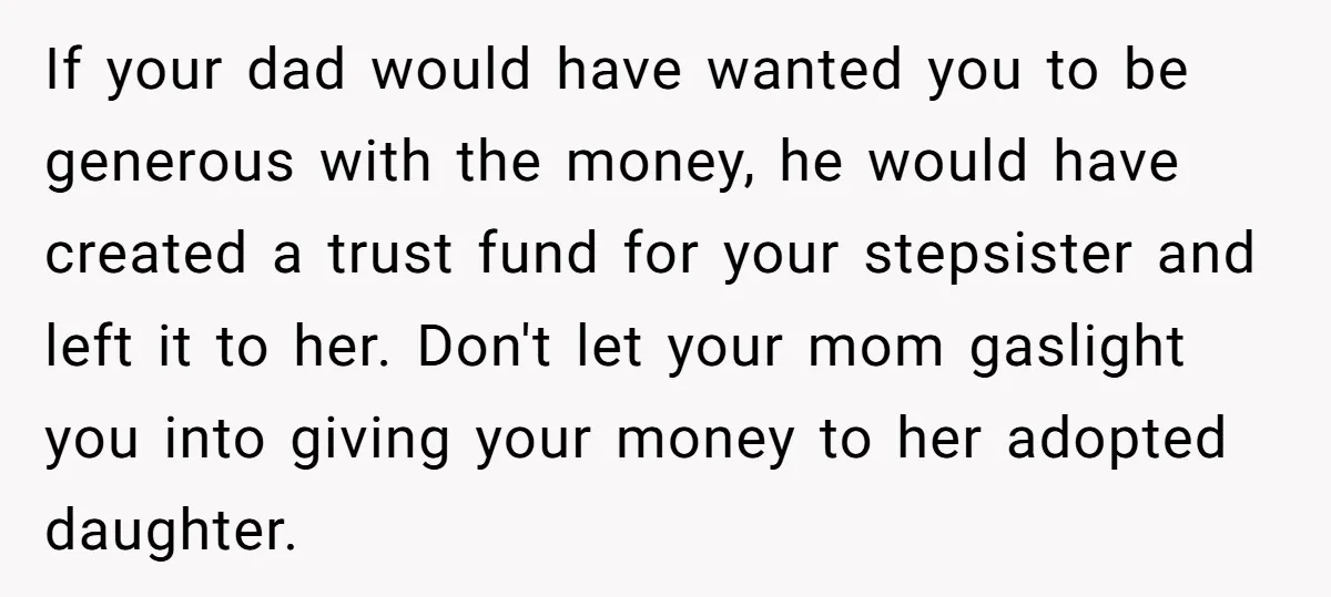 If your dad would have wanted you to be generous with the money, he would have created a trust fund for your stepsister and left it to her. Don't let...