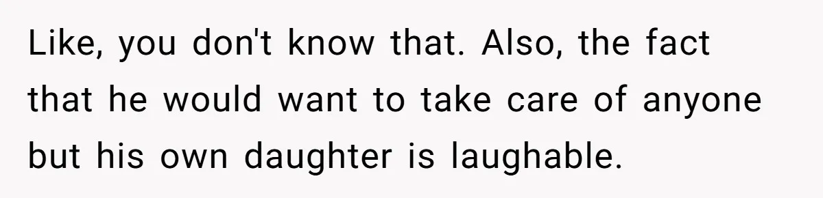 Like, you don't know that. Also, the fact that he would want to take care of anyone but his own daughter is laughable.