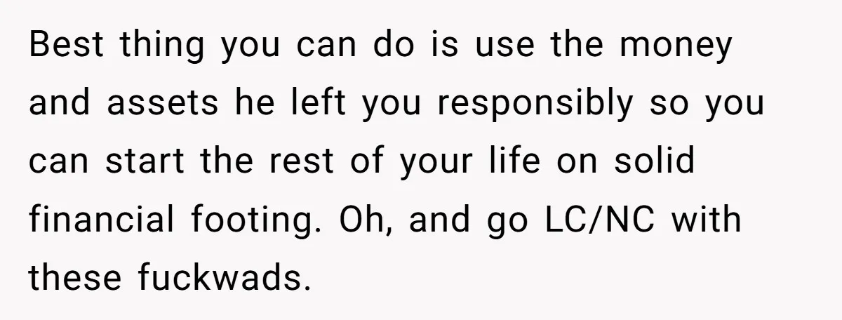 Best thing you can do is use the money and assets he left you responsibly so you can start the rest of your life on solid financial footing. Oh, and...