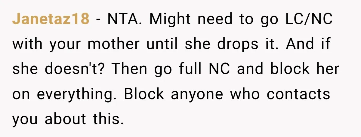 Janetaz18 − NTA. Might need to go LC/NC with your mother until she drops it. And if she doesn't? Then go full NC and block her on everything. Block anyone...