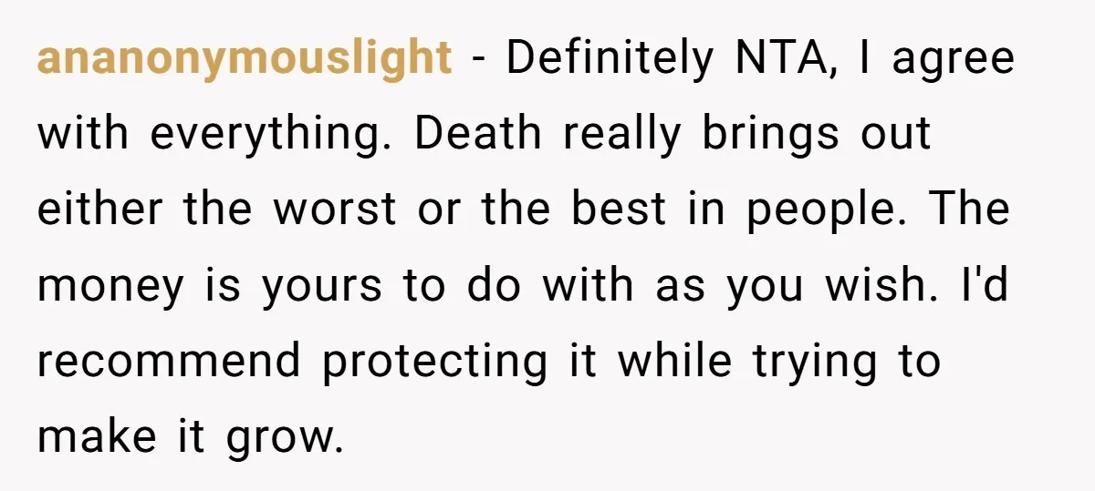 ananonymouslight − Definitely NTA, I agree with everything. Death really brings out either the worst or the best in people. The money is yours to do with as you wish....