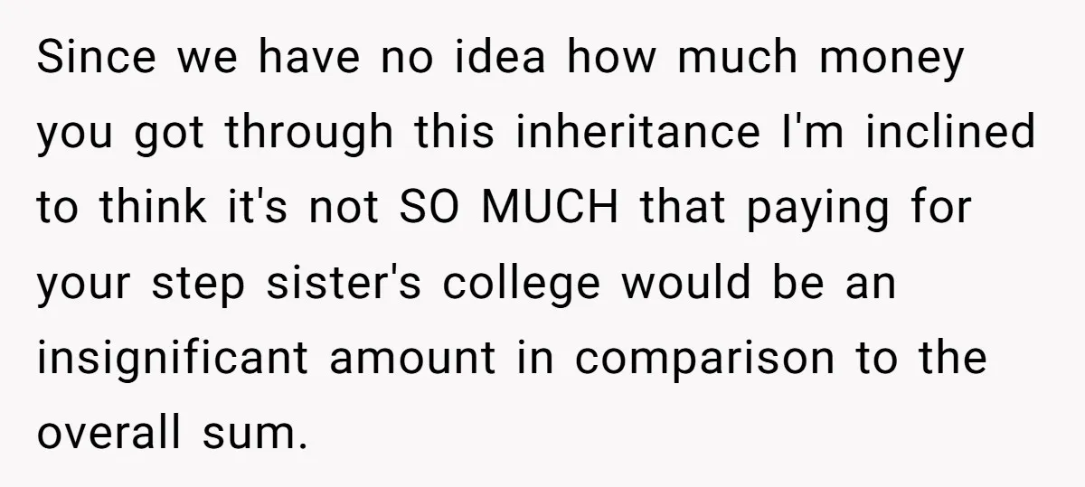 Since we have no idea how much money you got through this inheritance I'm inclined to think it's not SO MUCH that paying for your step sister's college would be...