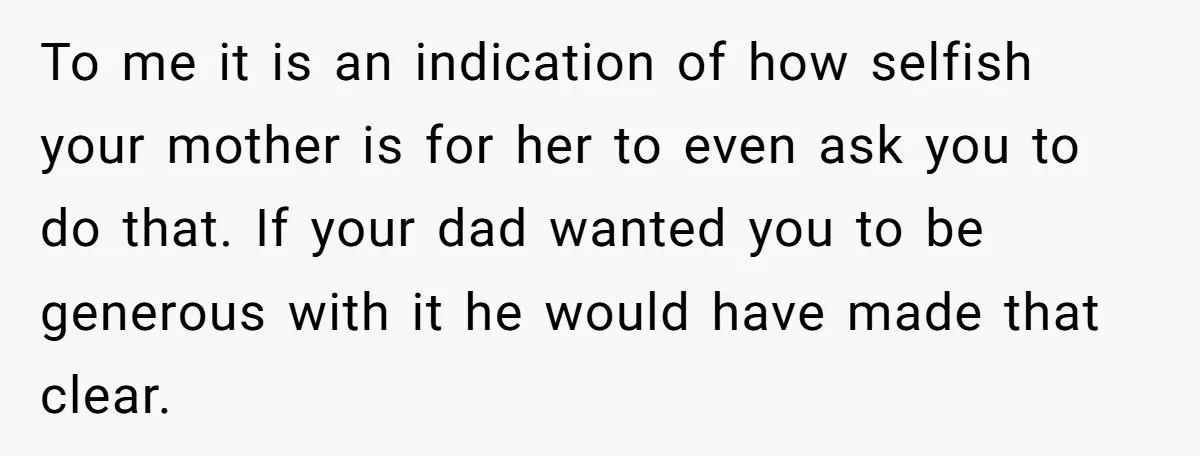 To me it is an indication of how selfish your mother is for her to even ask you to do that. If your dad wanted you to be generous with...