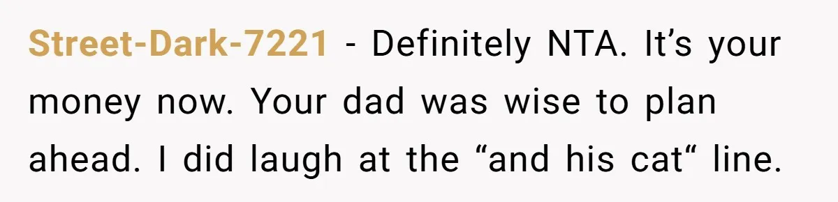 Street-Dark-7221 − Definitely NTA. It’s your money now. Your dad was wise to plan ahead. I did laugh at the “and his cat“ line.