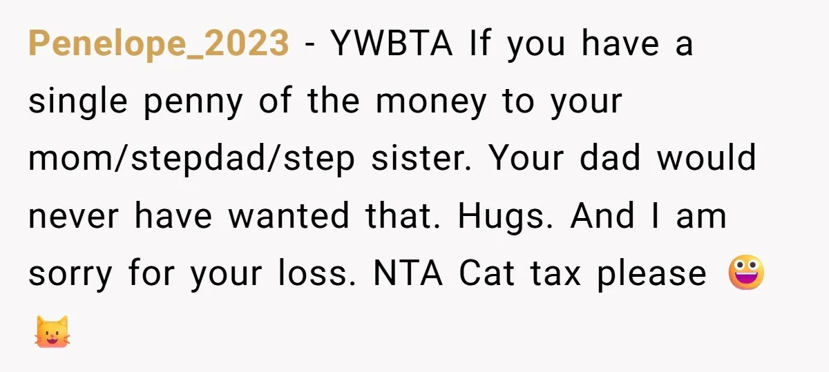 Penelope_2023 − YWBTA If you have a single penny of the money to your mom/stepdad/step sister. Your dad would never have wanted that. Hugs. And I am sorry for your...