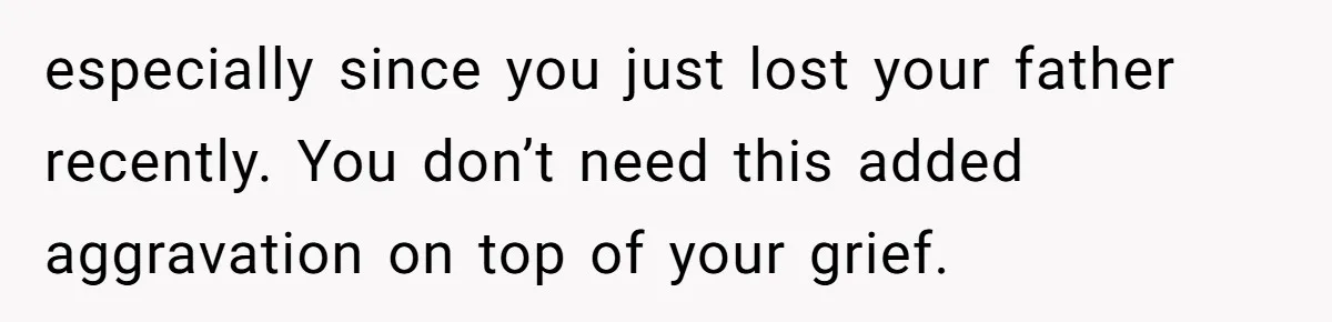 especially since you just lost your father recently. You don’t need this added aggravation on top of your grief.