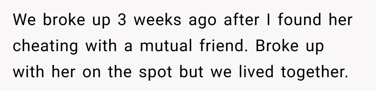 We broke up 3 weeks ago after I found her cheating with a mutual friend. Broke up with her on the spot but we lived together.