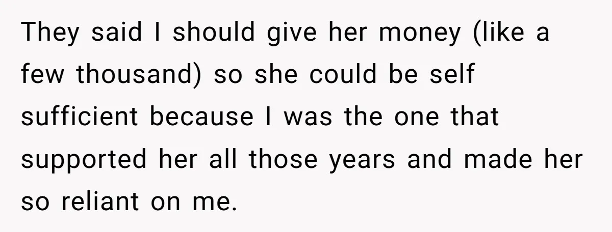 They said I should give her money (like a few thousand) so she could be self sufficient because I was the one that supported her all those years and made...